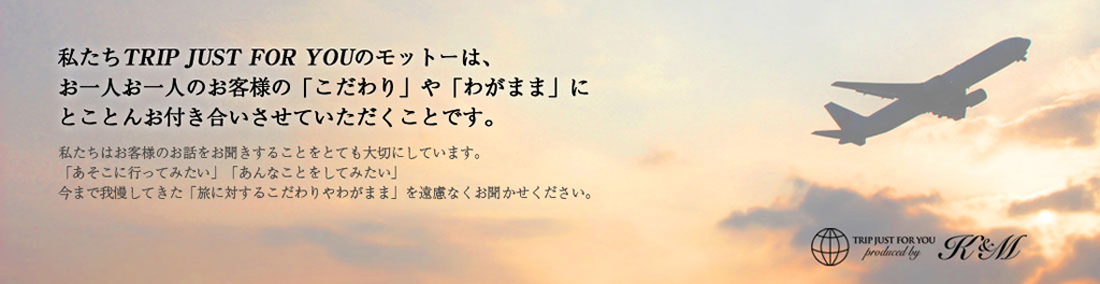 私たちTRIP JUST FOR YOUのモットーは、お一人お一人のお客様の「こだわり」や「わがまま」にとことんお付き合いさせていただくことです。私たちはお客様のお話をお聞きすることをとても大切にしています。「あそこに行ってみたい」「あんなことをしてみたい」今まで我慢してきた「旅に対するこだわりやわがまま」を遠慮なくお聞かせください。